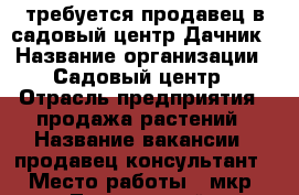 требуется продавец в садовый центр Дачник › Название организации ­ Садовый центр › Отрасль предприятия ­ продажа растений › Название вакансии ­ продавец-консультант › Место работы ­ мкр. Лопатинский › Минимальный оклад ­ 15 000 › Максимальный оклад ­ 30 000 › Процент ­ 5 › Возраст от ­ 18 › Возраст до ­ 60 - Московская обл., Воскресенский р-н, Воскресенск г. Работа » Вакансии   